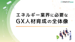 エネルギー業界に必要なGX人材育成の全体像とは？