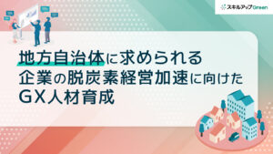 「地方自治体」に求められる企業の脱炭素経営加速に向けたGX人材育成とは？